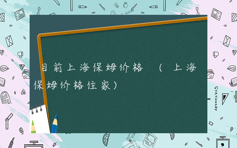 目前上海保姆价格 (上海保姆价格住家)